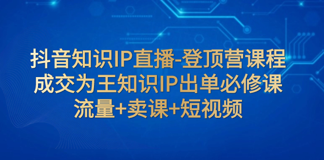 （7752期）抖音知识IP直播-登顶营课程：成交为王知识IP出单必修课 流量+卖课+短视频_中创网