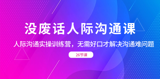 （8490期）没废话人际沟通课，人际沟通实操训练营，无需好口才解决沟通难问题（26节课）_中创网