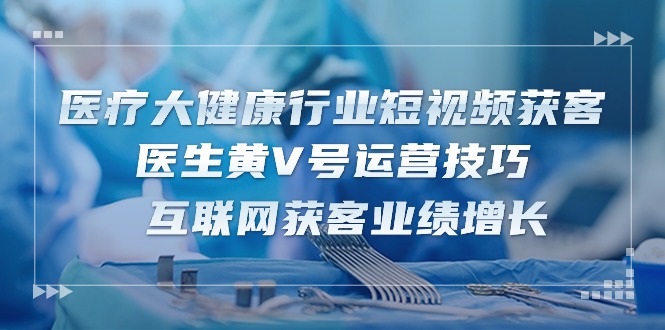 （10662期）医疗大健康行业短视频获客：医生黄V号运营技巧 互联网获客业绩增长-15节_中创网